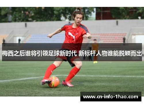梅西之后谁将引领足球新时代 新标杆人物谁能脱颖而出